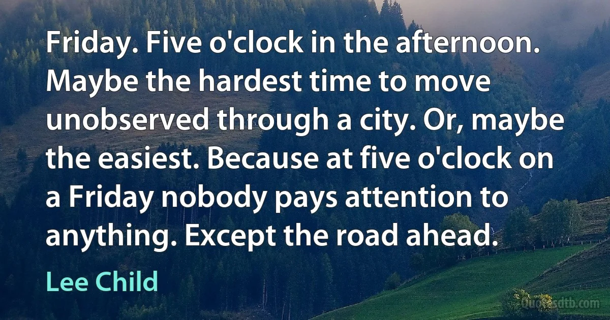 Friday. Five o'clock in the afternoon. Maybe the hardest time to move unobserved through a city. Or, maybe the easiest. Because at five o'clock on a Friday nobody pays attention to anything. Except the road ahead. (Lee Child)