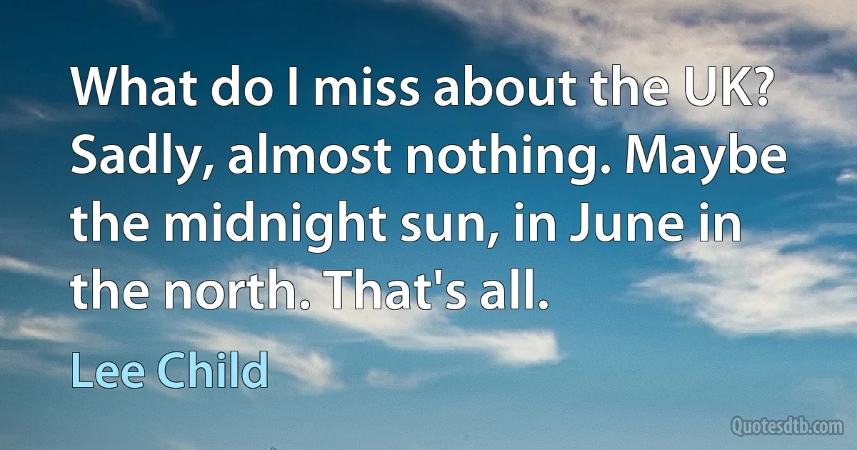 What do I miss about the UK? Sadly, almost nothing. Maybe the midnight sun, in June in the north. That's all. (Lee Child)