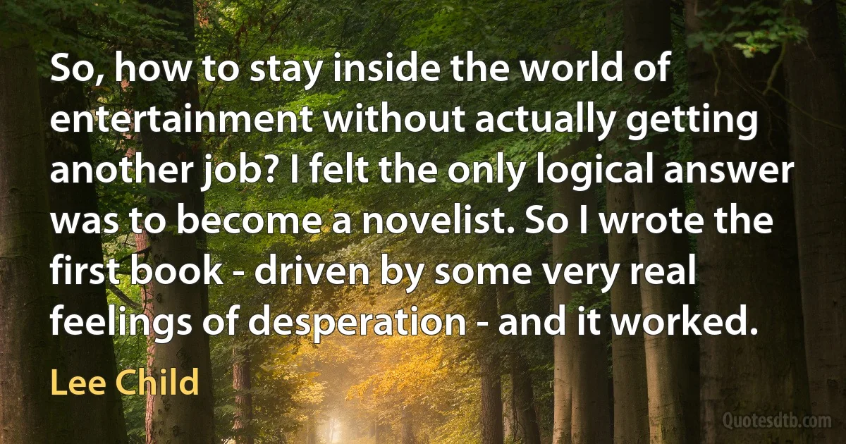 So, how to stay inside the world of entertainment without actually getting another job? I felt the only logical answer was to become a novelist. So I wrote the first book - driven by some very real feelings of desperation - and it worked. (Lee Child)