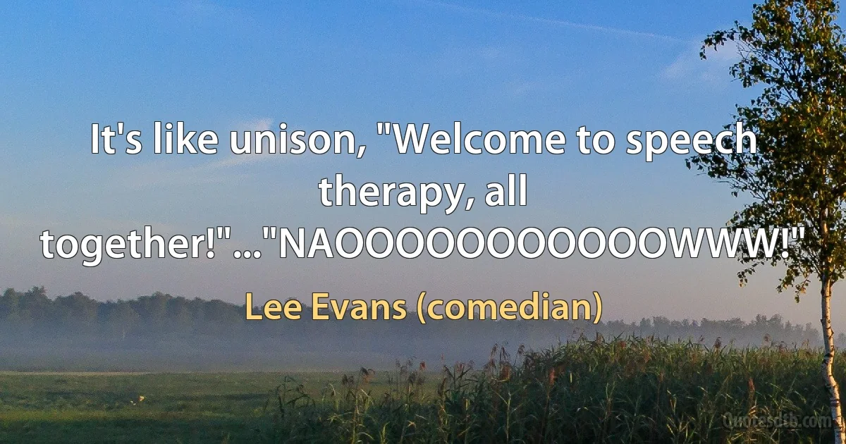 It's like unison, "Welcome to speech therapy, all together!"..."NAOOOOOOOOOOOWWW!" (Lee Evans (comedian))