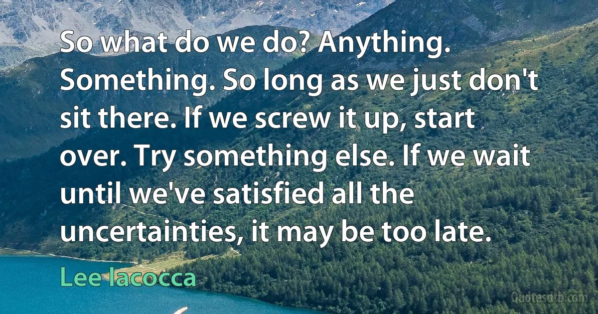 So what do we do? Anything. Something. So long as we just don't sit there. If we screw it up, start over. Try something else. If we wait until we've satisfied all the uncertainties, it may be too late. (Lee Iacocca)