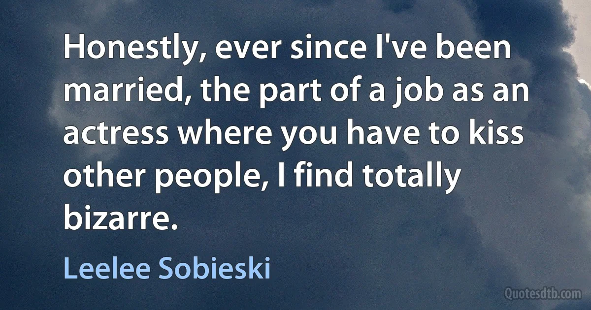 Honestly, ever since I've been married, the part of a job as an actress where you have to kiss other people, I find totally bizarre. (Leelee Sobieski)