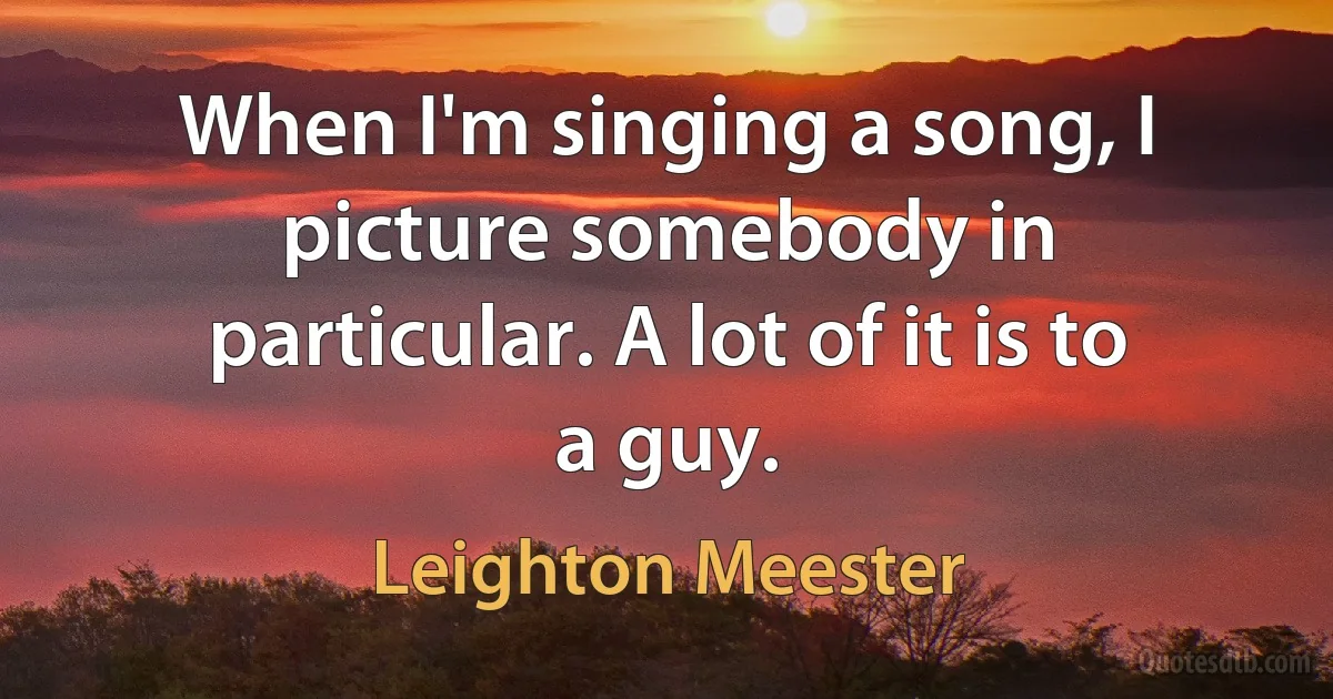 When I'm singing a song, I picture somebody in particular. A lot of it is to a guy. (Leighton Meester)