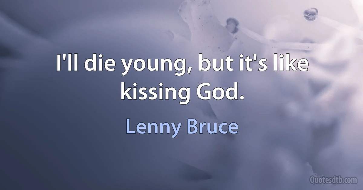 I'll die young, but it's like kissing God. (Lenny Bruce)