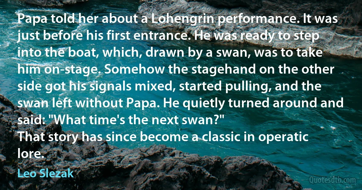 Papa told her about a Lohengrin performance. It was just before his first entrance. He was ready to step into the boat, which, drawn by a swan, was to take him on-stage. Somehow the stagehand on the other side got his signals mixed, started pulling, and the swan left without Papa. He quietly turned around and said: "What time's the next swan?"
That story has since become a classic in operatic lore. (Leo Slezak)