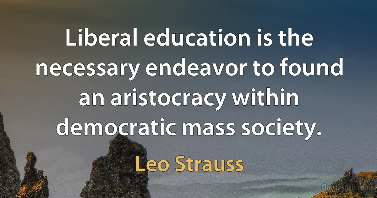 Liberal education is the necessary endeavor to found an aristocracy within democratic mass society. (Leo Strauss)