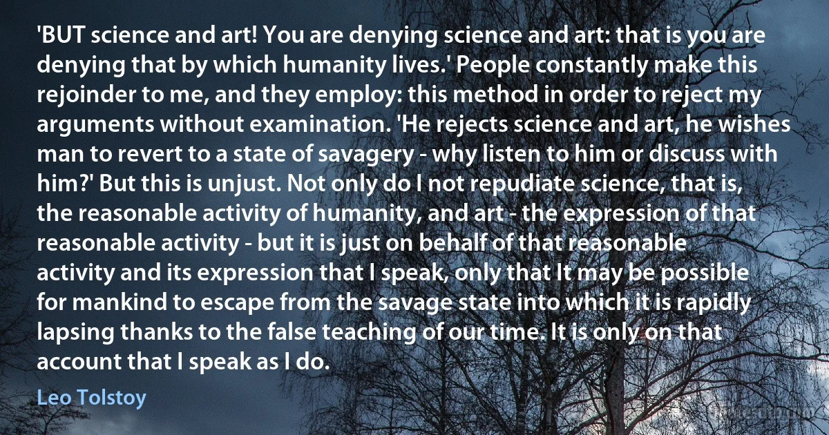 'BUT science and art! You are denying science and art: that is you are denying that by which humanity lives.' People constantly make this rejoinder to me, and they employ: this method in order to reject my arguments without examination. 'He rejects science and art, he wishes man to revert to a state of savagery - why listen to him or discuss with him?' But this is unjust. Not only do I not repudiate science, that is, the reasonable activity of humanity, and art - the expression of that reasonable activity - but it is just on behalf of that reasonable activity and its expression that I speak, only that It may be possible for mankind to escape from the savage state into which it is rapidly lapsing thanks to the false teaching of our time. It is only on that account that I speak as I do. (Leo Tolstoy)