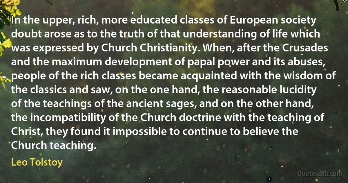 In the upper, rich, more educated classes of European society doubt arose as to the truth of that understanding of life which was expressed by Church Christianity. When, after the Crusades and the maximum development of papal power and its abuses, people of the rich classes became acquainted with the wisdom of the classics and saw, on the one hand, the reasonable lucidity of the teachings of the ancient sages, and on the other hand, the incompatibility of the Church doctrine with the teaching of Christ, they found it impossible to continue to believe the Church teaching. (Leo Tolstoy)