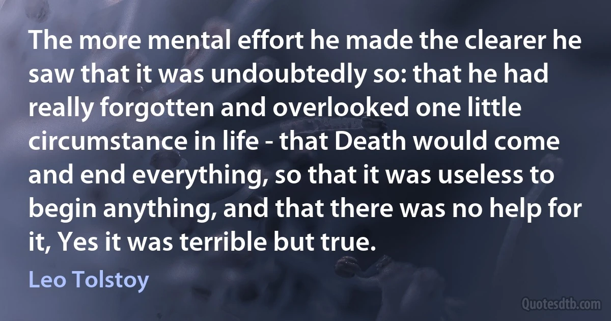 The more mental effort he made the clearer he saw that it was undoubtedly so: that he had really forgotten and overlooked one little circumstance in life - that Death would come and end everything, so that it was useless to begin anything, and that there was no help for it, Yes it was terrible but true. (Leo Tolstoy)