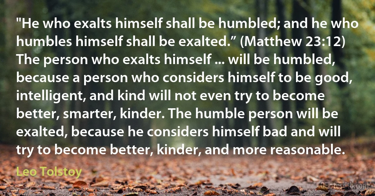 "He who exalts himself shall be humbled; and he who humbles himself shall be exalted.” (Matthew 23:12) The person who exalts himself ... will be humbled, because a person who considers himself to be good, intelligent, and kind will not even try to become better, smarter, kinder. The humble person will be exalted, because he considers himself bad and will try to become better, kinder, and more reasonable. (Leo Tolstoy)