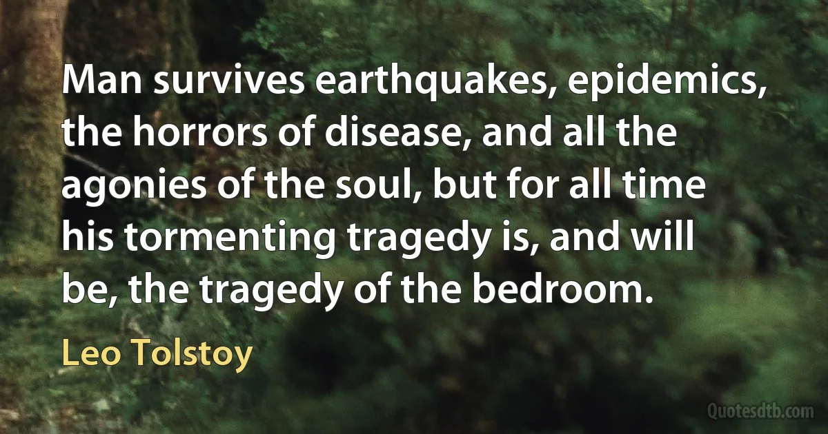 Man survives earthquakes, epidemics, the horrors of disease, and all the agonies of the soul, but for all time his tormenting tragedy is, and will be, the tragedy of the bedroom. (Leo Tolstoy)