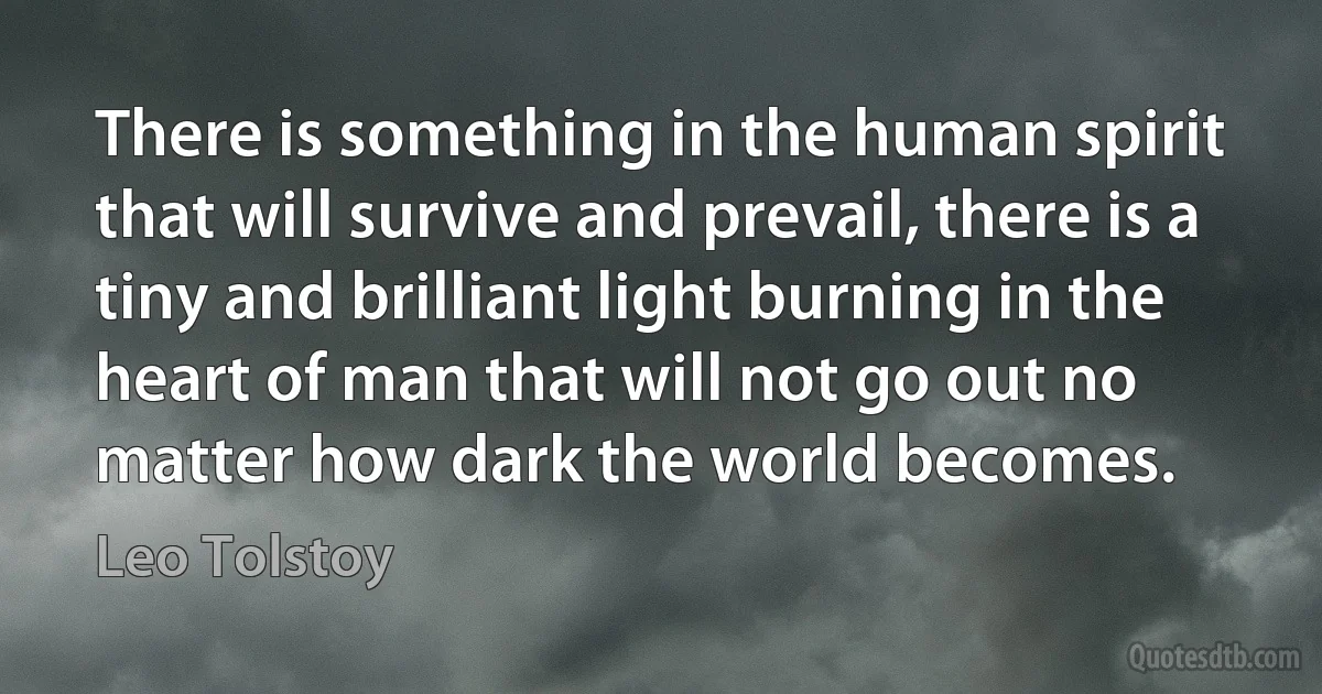 There is something in the human spirit that will survive and prevail, there is a tiny and brilliant light burning in the heart of man that will not go out no matter how dark the world becomes. (Leo Tolstoy)