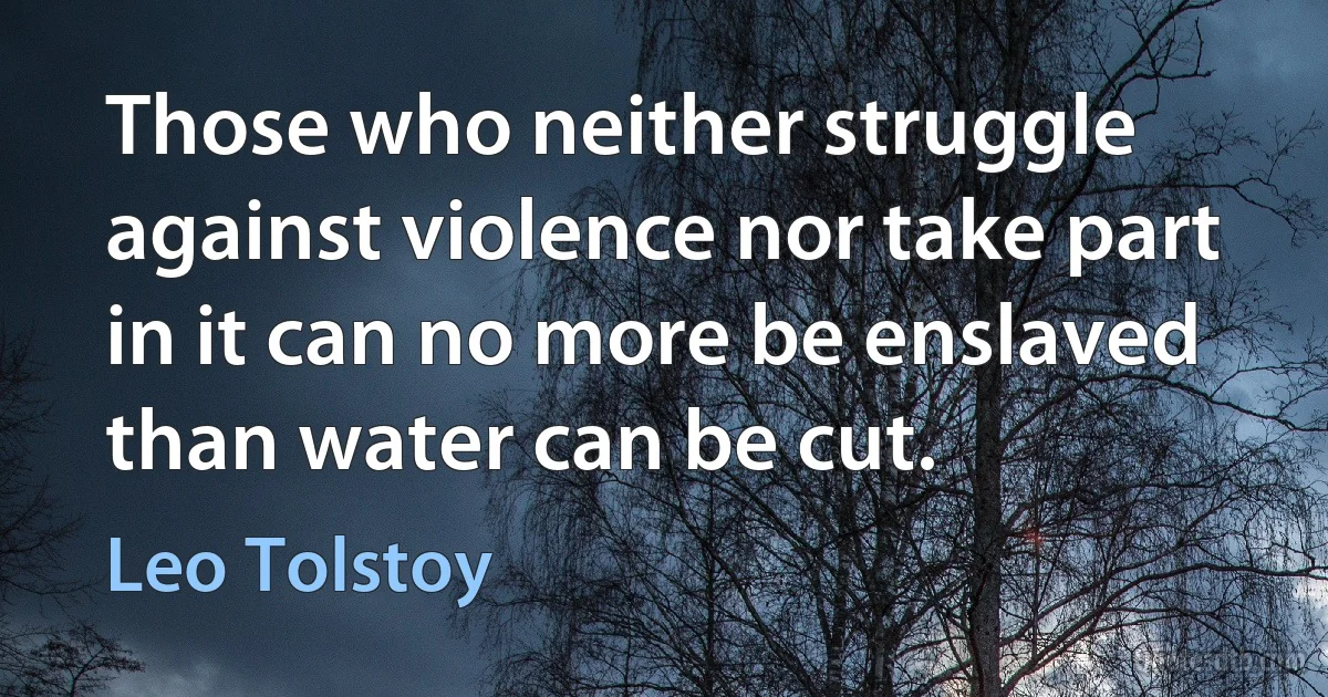 Those who neither struggle against violence nor take part in it can no more be enslaved than water can be cut. (Leo Tolstoy)