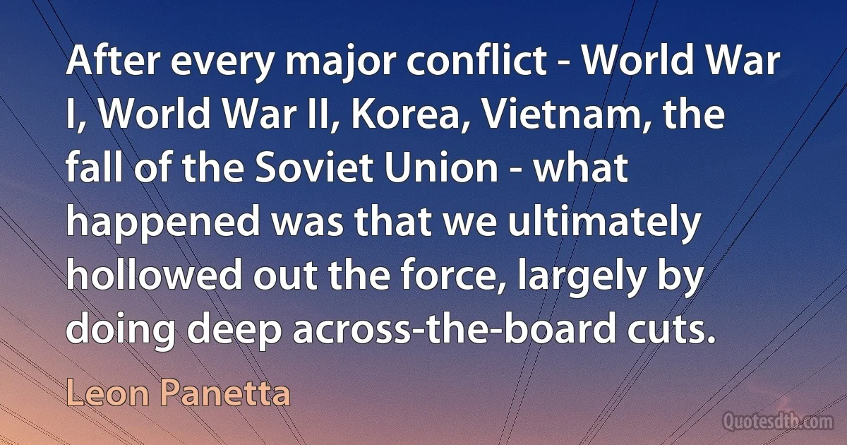 After every major conflict - World War I, World War II, Korea, Vietnam, the fall of the Soviet Union - what happened was that we ultimately hollowed out the force, largely by doing deep across-the-board cuts. (Leon Panetta)