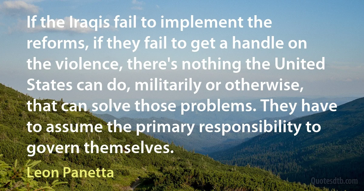 If the Iraqis fail to implement the reforms, if they fail to get a handle on the violence, there's nothing the United States can do, militarily or otherwise, that can solve those problems. They have to assume the primary responsibility to govern themselves. (Leon Panetta)