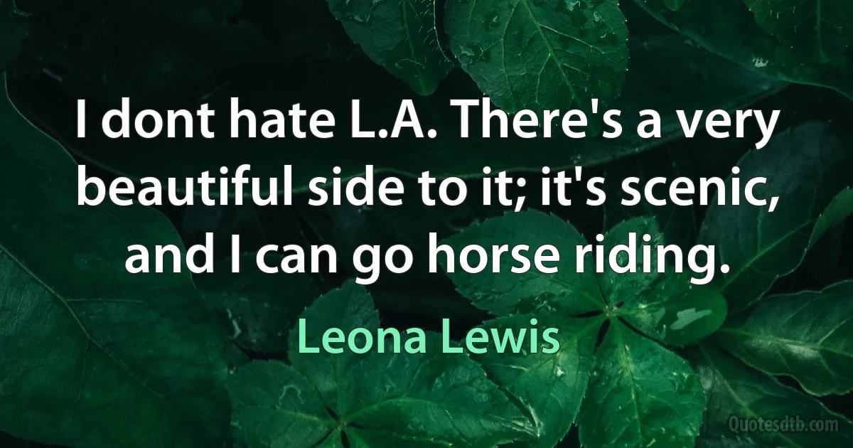 I dont hate L.A. There's a very beautiful side to it; it's scenic, and I can go horse riding. (Leona Lewis)