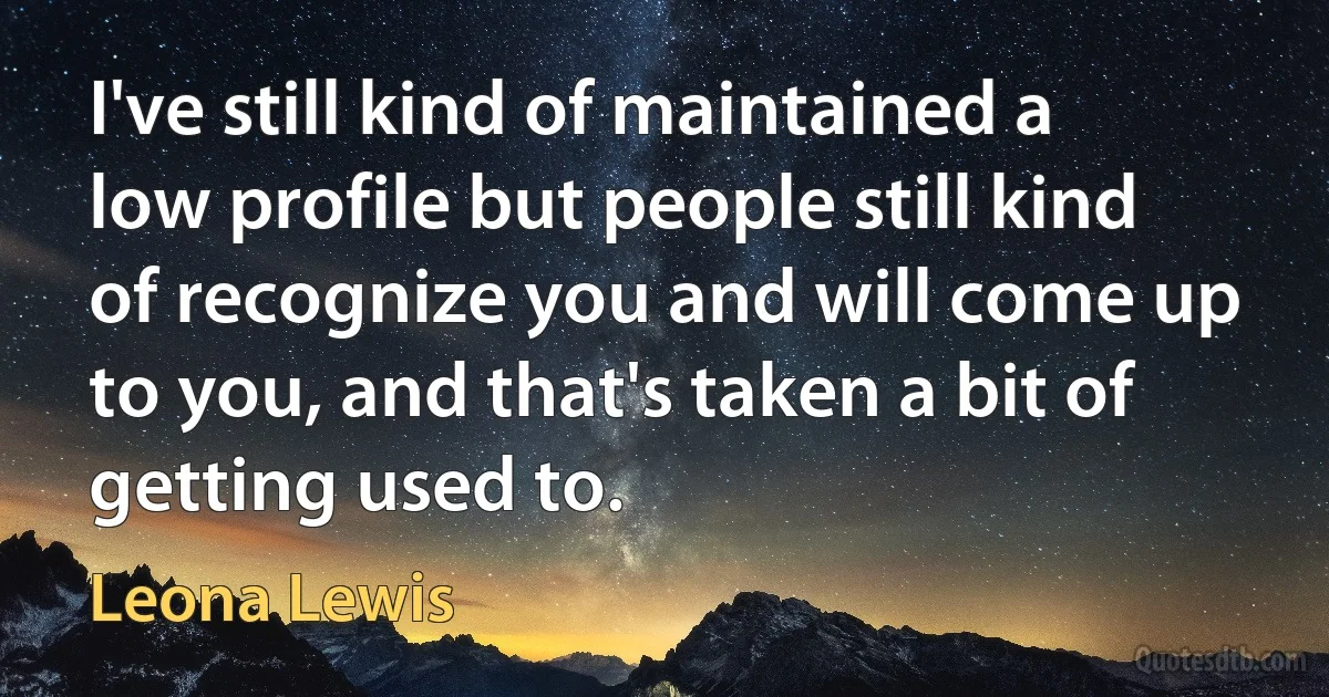 I've still kind of maintained a low profile but people still kind of recognize you and will come up to you, and that's taken a bit of getting used to. (Leona Lewis)