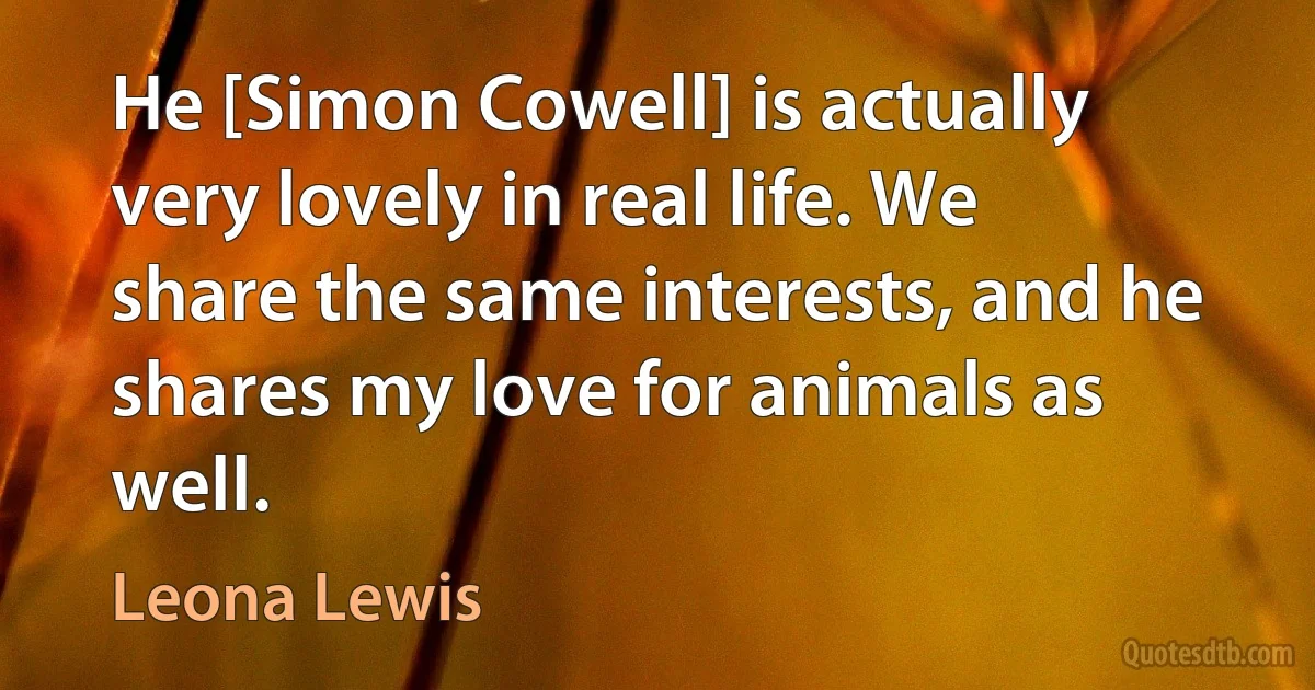 He [Simon Cowell] is actually very lovely in real life. We share the same interests, and he shares my love for animals as well. (Leona Lewis)