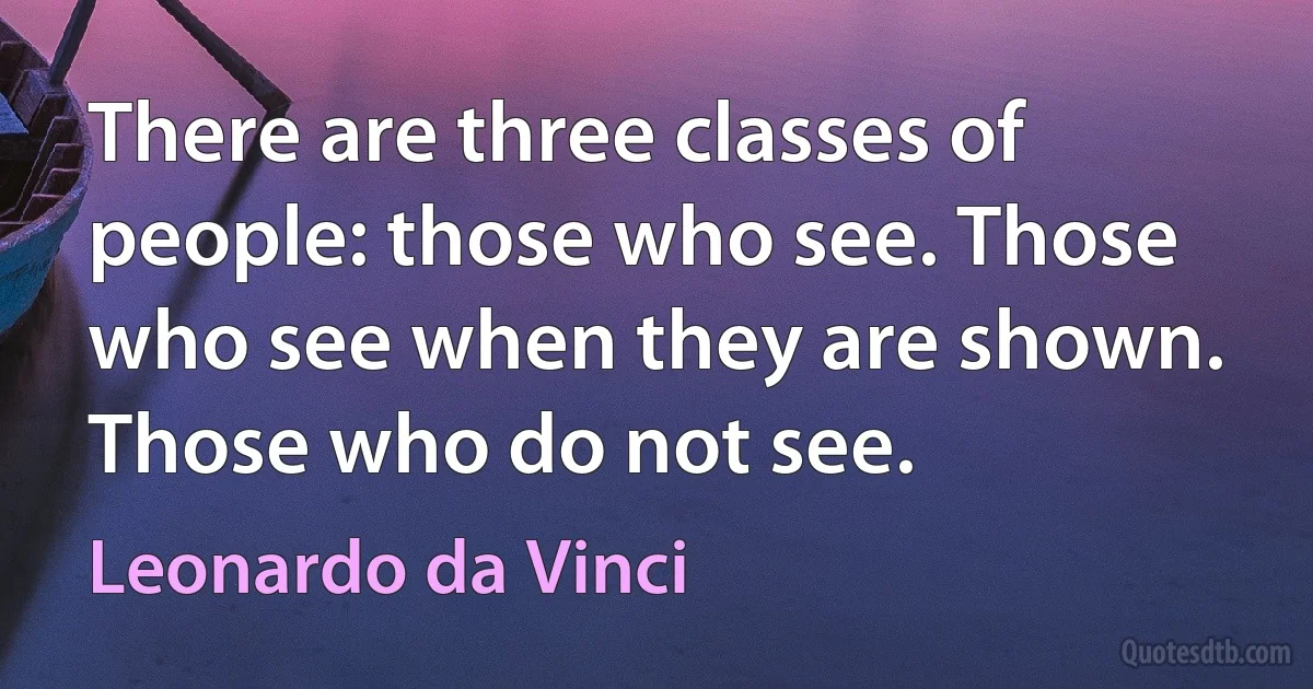 There are three classes of people: those who see. Those who see when they are shown. Those who do not see. (Leonardo da Vinci)