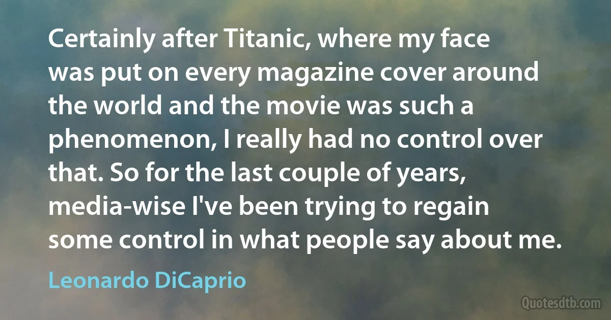 Certainly after Titanic, where my face was put on every magazine cover around the world and the movie was such a phenomenon, I really had no control over that. So for the last couple of years, media-wise I've been trying to regain some control in what people say about me. (Leonardo DiCaprio)