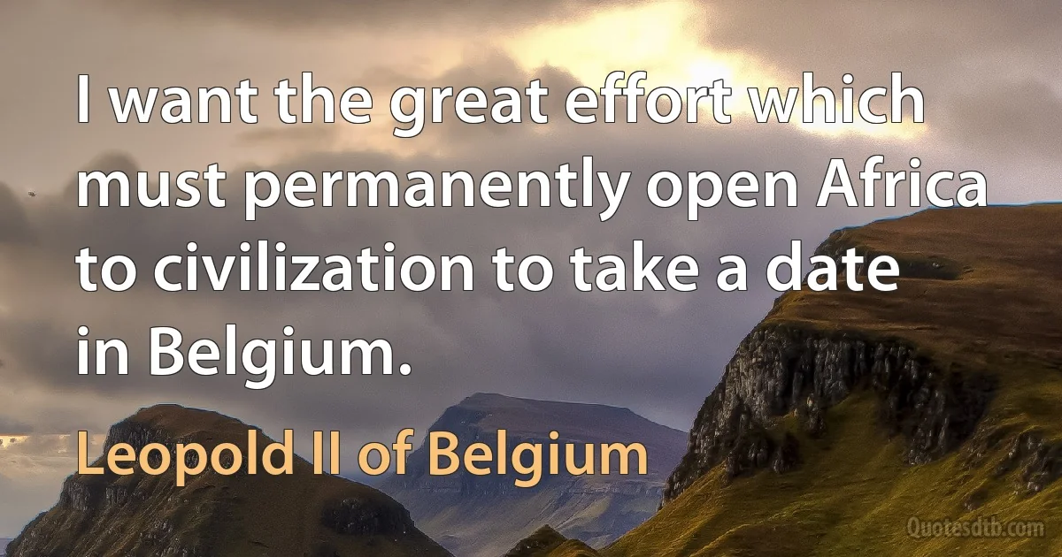 I want the great effort which must permanently open Africa to civilization to take a date in Belgium. (Leopold II of Belgium)