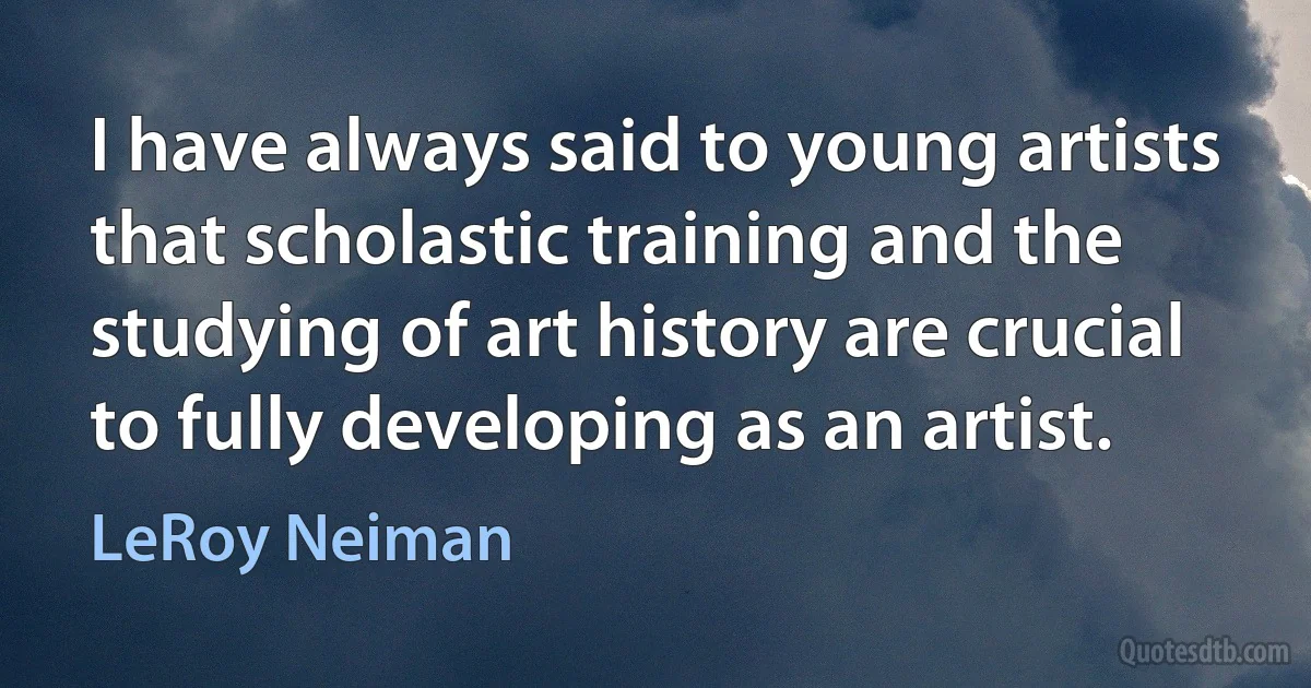 I have always said to young artists that scholastic training and the studying of art history are crucial to fully developing as an artist. (LeRoy Neiman)