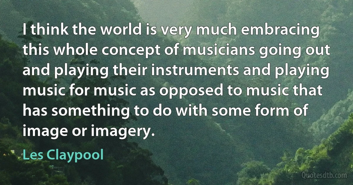 I think the world is very much embracing this whole concept of musicians going out and playing their instruments and playing music for music as opposed to music that has something to do with some form of image or imagery. (Les Claypool)