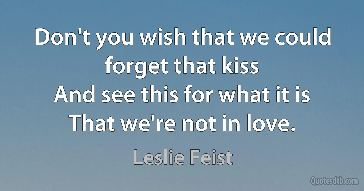 Don't you wish that we could forget that kiss
And see this for what it is
That we're not in love. (Leslie Feist)