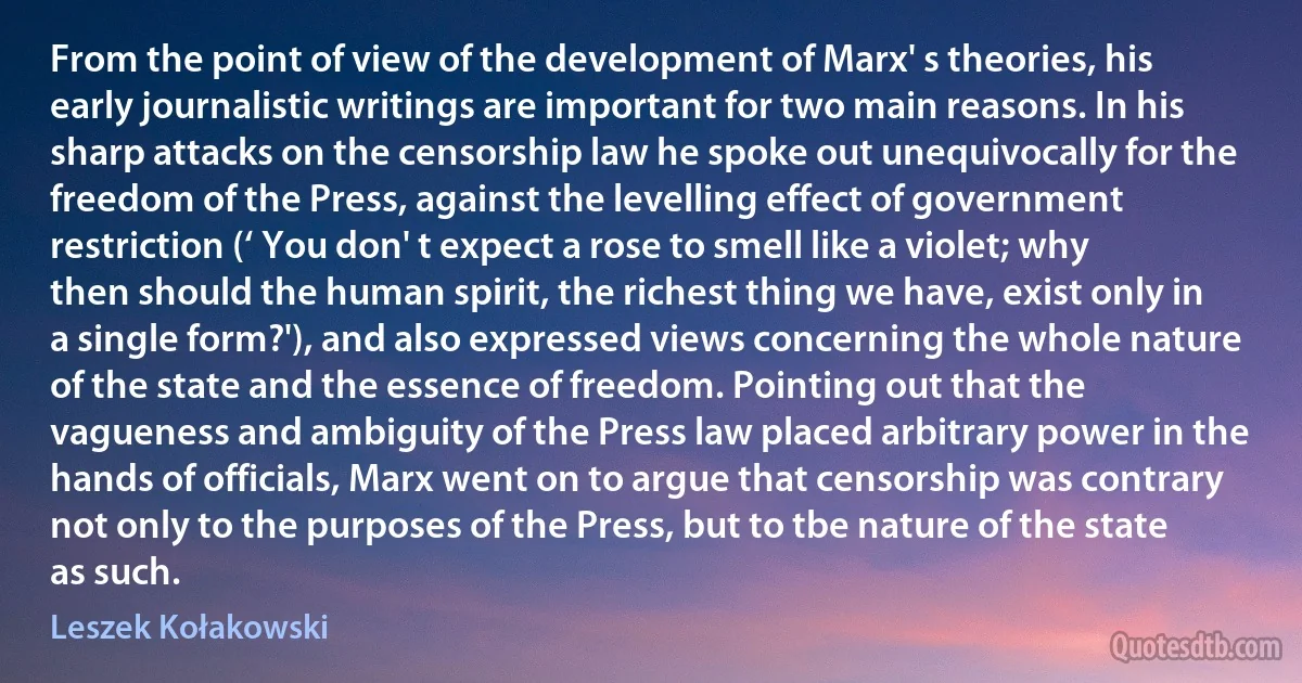 From the point of view of the development of Marx' s theories, his early journalistic writings are important for two main reasons. In his sharp attacks on the censorship law he spoke out unequivocally for the freedom of the Press, against the levelling effect of government restriction (‘ You don' t expect a rose to smell like a violet; why then should the human spirit, the richest thing we have, exist only in a single form?'), and also expressed views concerning the whole nature of the state and the essence of freedom. Pointing out that the vagueness and ambiguity of the Press law placed arbitrary power in the hands of officials, Marx went on to argue that censorship was contrary not only to the purposes of the Press, but to tbe nature of the state as such. (Leszek Kołakowski)