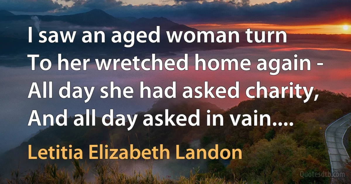 I saw an aged woman turn
To her wretched home again -
All day she had asked charity,
And all day asked in vain.... (Letitia Elizabeth Landon)