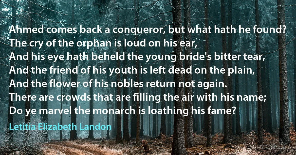 Ahmed comes back a conqueror, but what hath he found?
The cry of the orphan is loud on his ear,
And his eye hath beheld the young bride's bitter tear,
And the friend of his youth is left dead on the plain,
And the flower of his nobles return not again.
There are crowds that are filling the air with his name;
Do ye marvel the monarch is loathing his fame? (Letitia Elizabeth Landon)