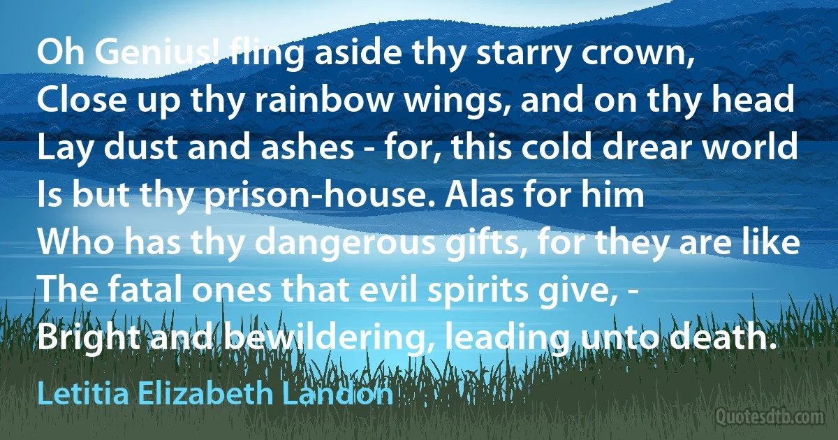 Oh Genius! fling aside thy starry crown,
Close up thy rainbow wings, and on thy head
Lay dust and ashes - for, this cold drear world
Is but thy prison-house. Alas for him
Who has thy dangerous gifts, for they are like
The fatal ones that evil spirits give, -
Bright and bewildering, leading unto death. (Letitia Elizabeth Landon)