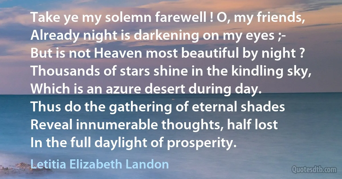 Take ye my solemn farewell ! O, my friends,
Already night is darkening on my eyes ;-
But is not Heaven most beautiful by night ?
Thousands of stars shine in the kindling sky,
Which is an azure desert during day.
Thus do the gathering of eternal shades
Reveal innumerable thoughts, half lost
In the full daylight of prosperity. (Letitia Elizabeth Landon)