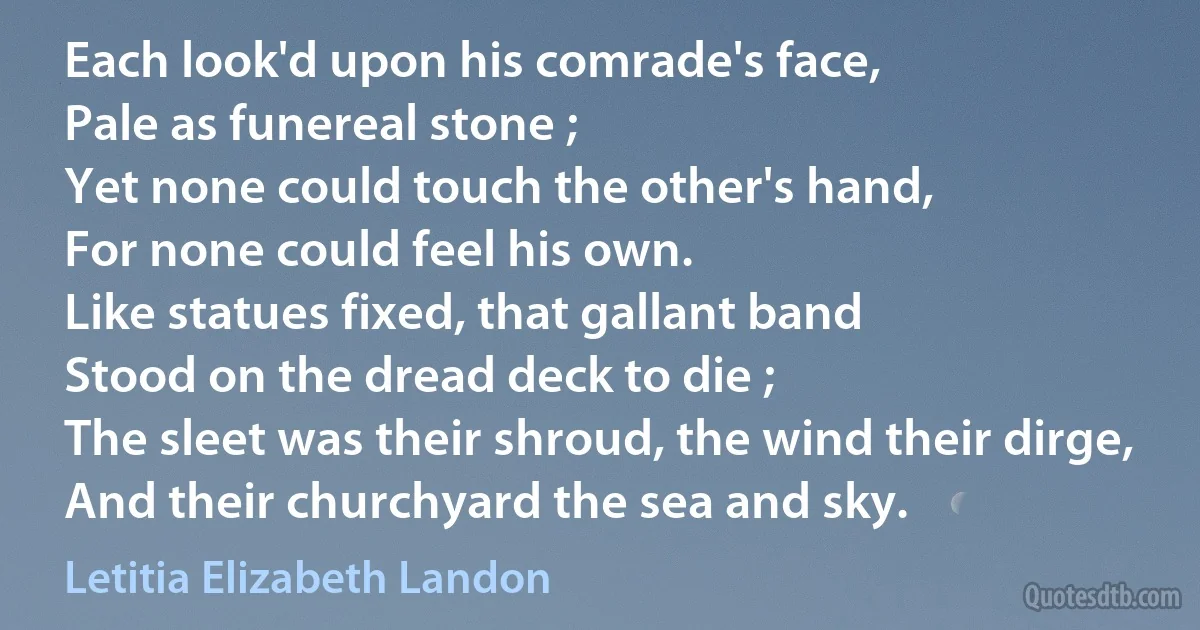 Each look'd upon his comrade's face,
Pale as funereal stone ;
Yet none could touch the other's hand,
For none could feel his own.
Like statues fixed, that gallant band
Stood on the dread deck to die ;
The sleet was their shroud, the wind their dirge,
And their churchyard the sea and sky. (Letitia Elizabeth Landon)