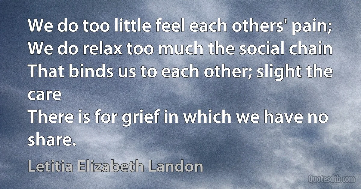 We do too little feel each others' pain;
We do relax too much the social chain
That binds us to each other; slight the care
There is for grief in which we have no share. (Letitia Elizabeth Landon)