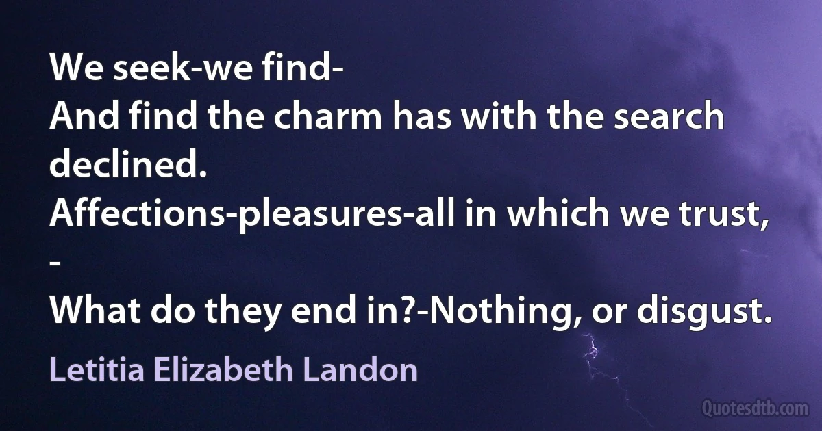 We seek-we find-
And find the charm has with the search declined.
Affections-pleasures-all in which we trust, -
What do they end in?-Nothing, or disgust. (Letitia Elizabeth Landon)