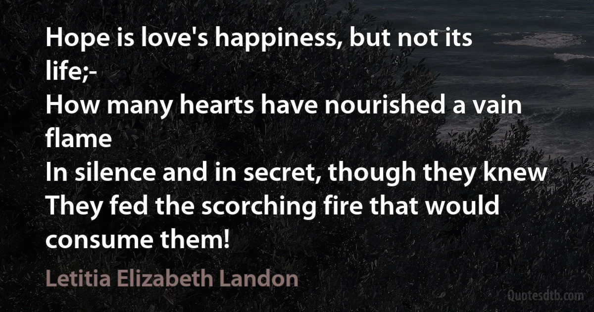 Hope is love's happiness, but not its life;-
How many hearts have nourished a vain flame
In silence and in secret, though they knew
They fed the scorching fire that would consume them! (Letitia Elizabeth Landon)