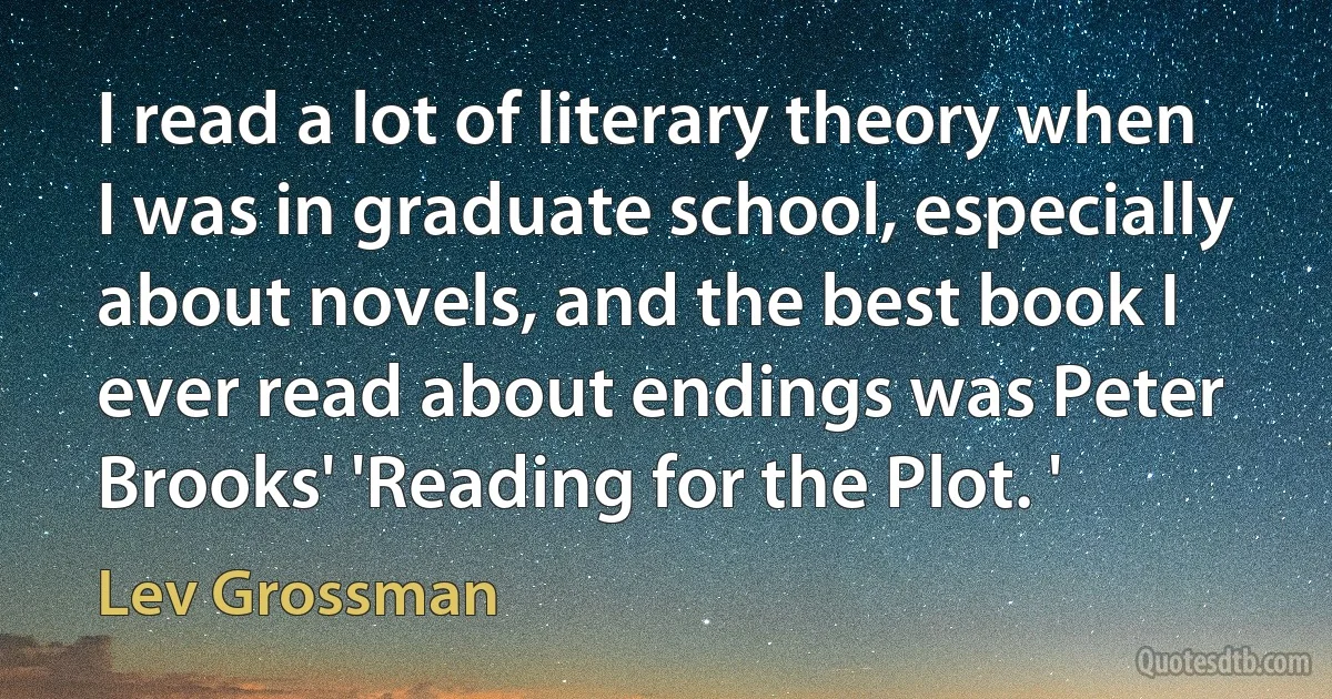 I read a lot of literary theory when I was in graduate school, especially about novels, and the best book I ever read about endings was Peter Brooks' 'Reading for the Plot. ' (Lev Grossman)