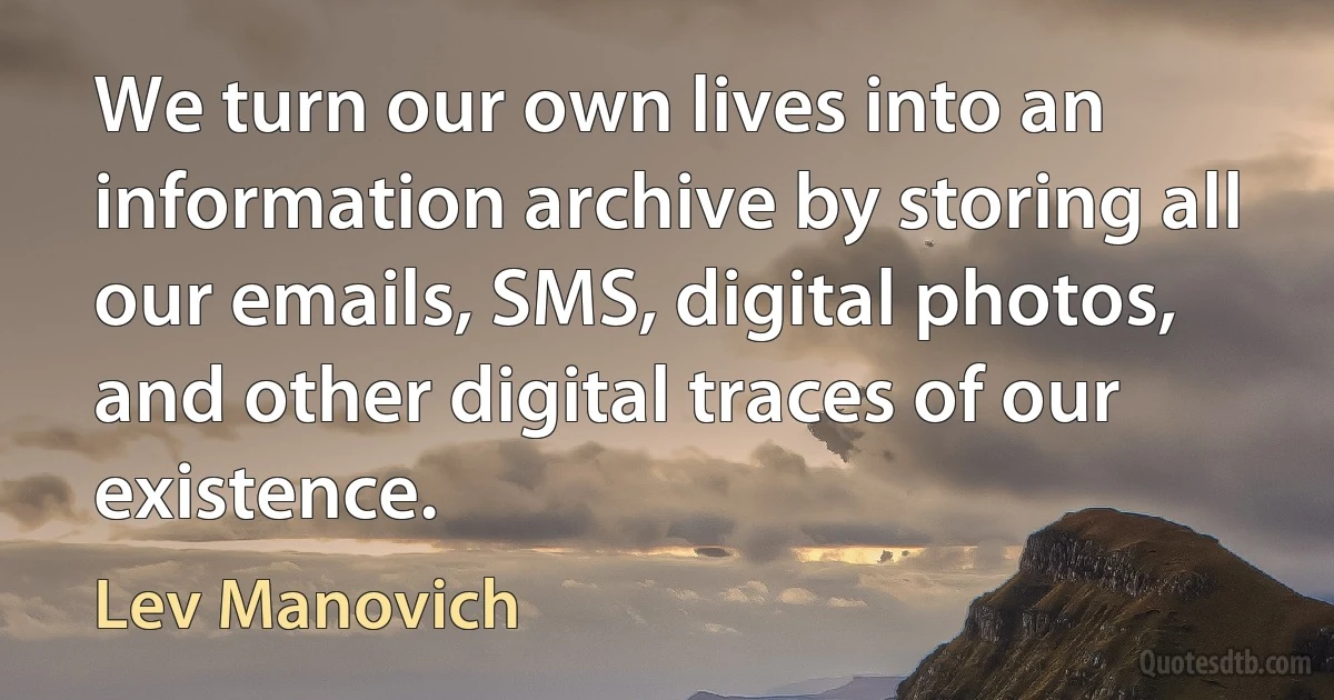 We turn our own lives into an information archive by storing all our emails, SMS, digital photos, and other digital traces of our existence. (Lev Manovich)