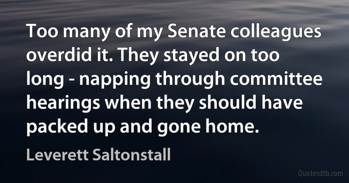 Too many of my Senate colleagues overdid it. They stayed on too long - napping through committee hearings when they should have packed up and gone home. (Leverett Saltonstall)