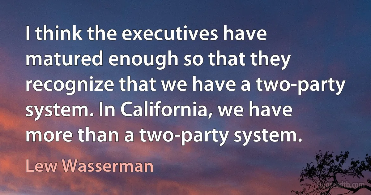 I think the executives have matured enough so that they recognize that we have a two-party system. In California, we have more than a two-party system. (Lew Wasserman)