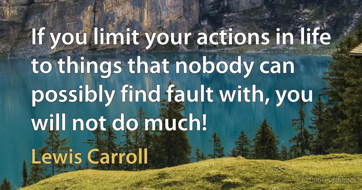 If you limit your actions in life to things that nobody can possibly find fault with, you will not do much! (Lewis Carroll)