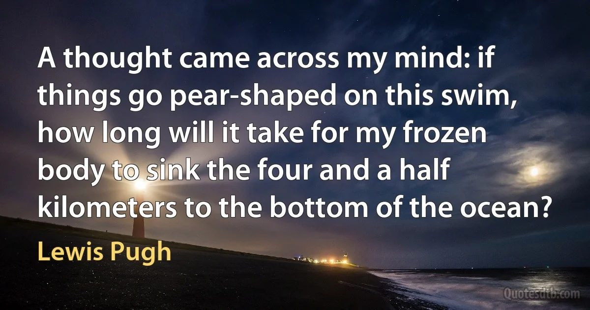 A thought came across my mind: if things go pear-shaped on this swim, how long will it take for my frozen body to sink the four and a half kilometers to the bottom of the ocean? (Lewis Pugh)