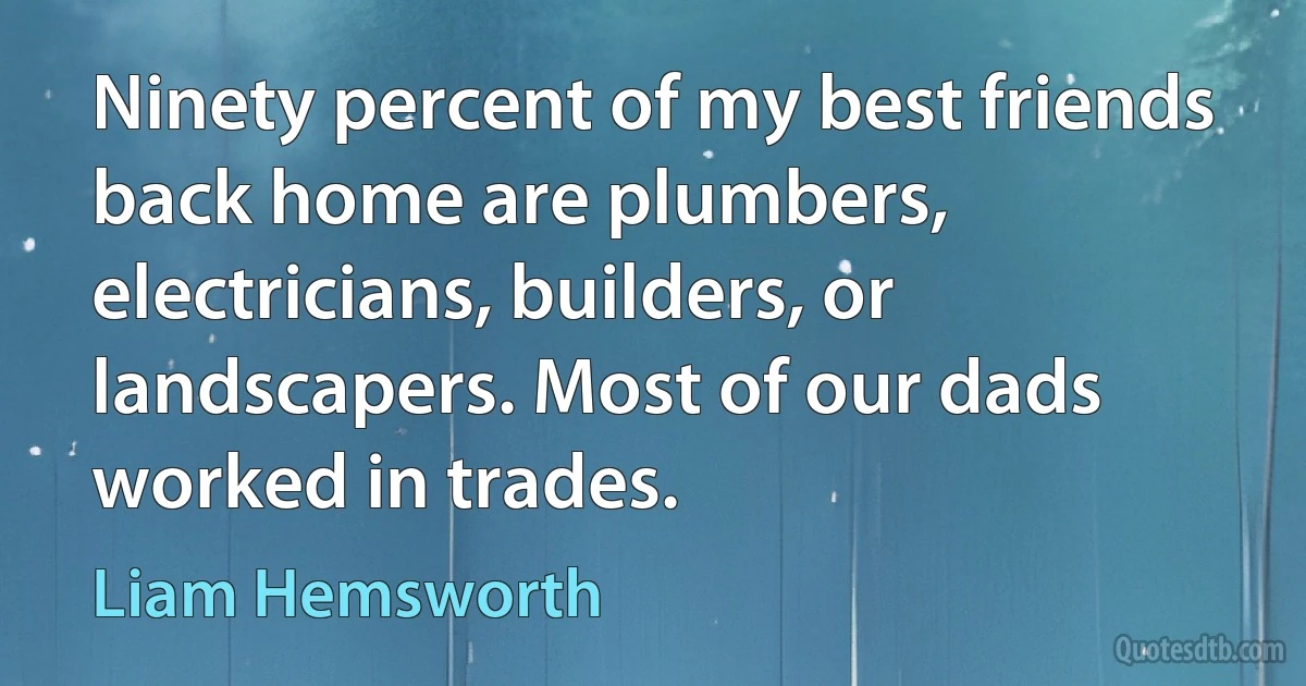 Ninety percent of my best friends back home are plumbers, electricians, builders, or landscapers. Most of our dads worked in trades. (Liam Hemsworth)