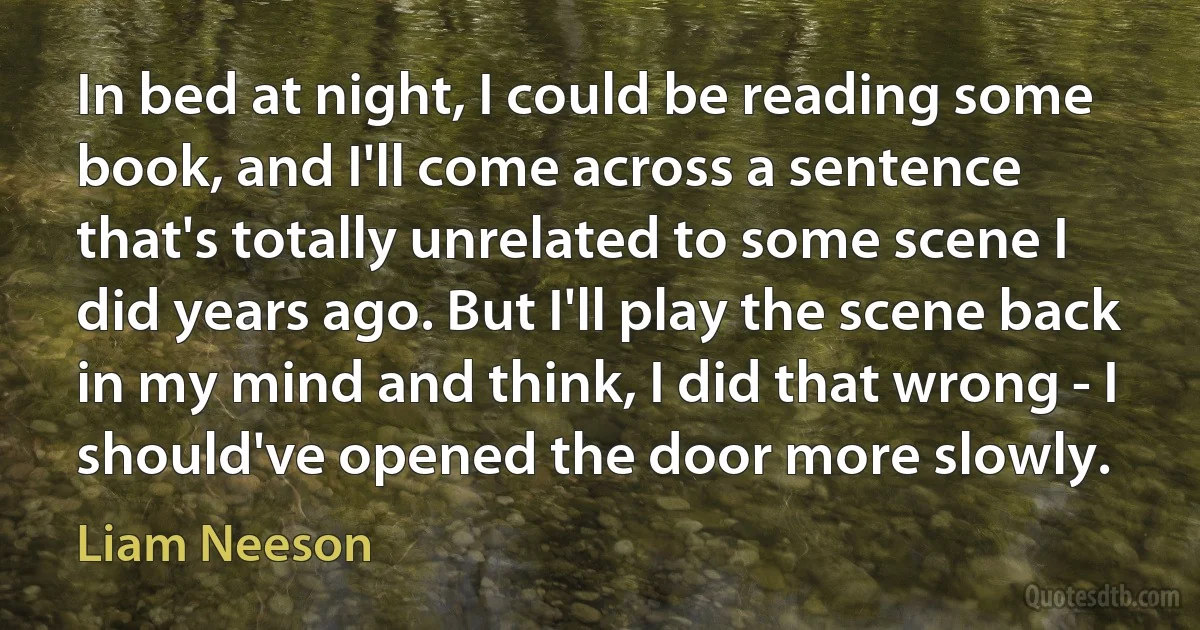 In bed at night, I could be reading some book, and I'll come across a sentence that's totally unrelated to some scene I did years ago. But I'll play the scene back in my mind and think, I did that wrong - I should've opened the door more slowly. (Liam Neeson)