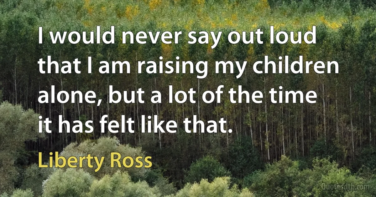 I would never say out loud that I am raising my children alone, but a lot of the time it has felt like that. (Liberty Ross)