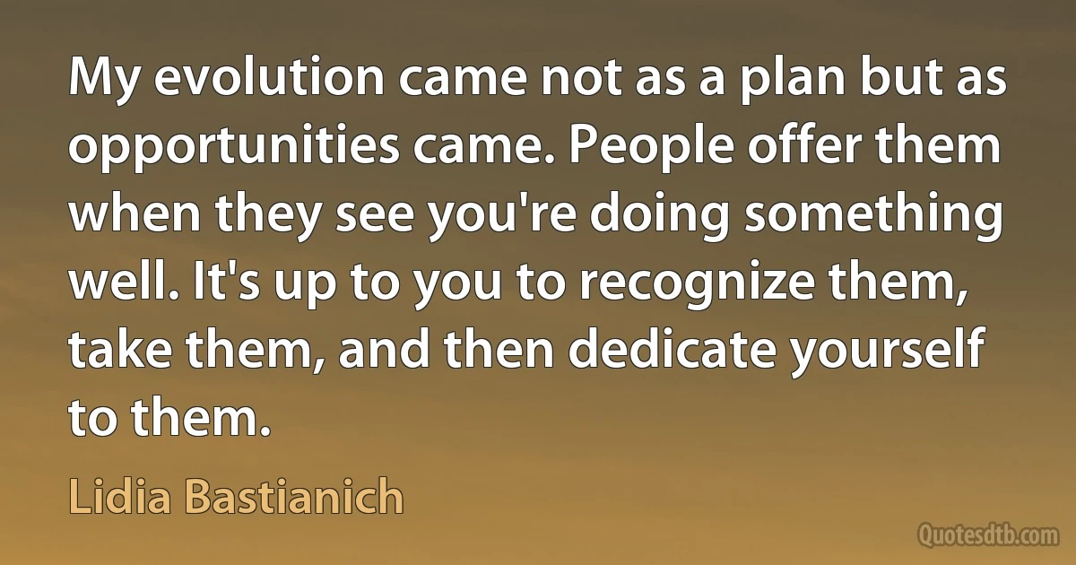 My evolution came not as a plan but as opportunities came. People offer them when they see you're doing something well. It's up to you to recognize them, take them, and then dedicate yourself to them. (Lidia Bastianich)