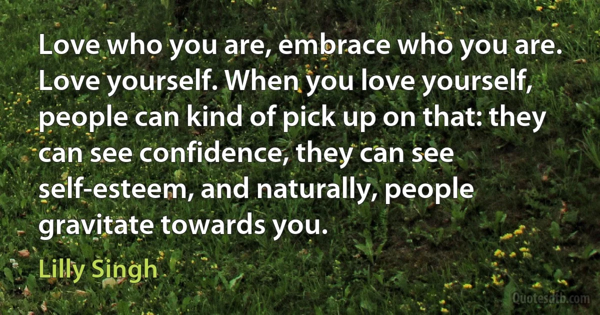 Love who you are, embrace who you are. Love yourself. When you love yourself, people can kind of pick up on that: they can see confidence, they can see self-esteem, and naturally, people gravitate towards you. (Lilly Singh)