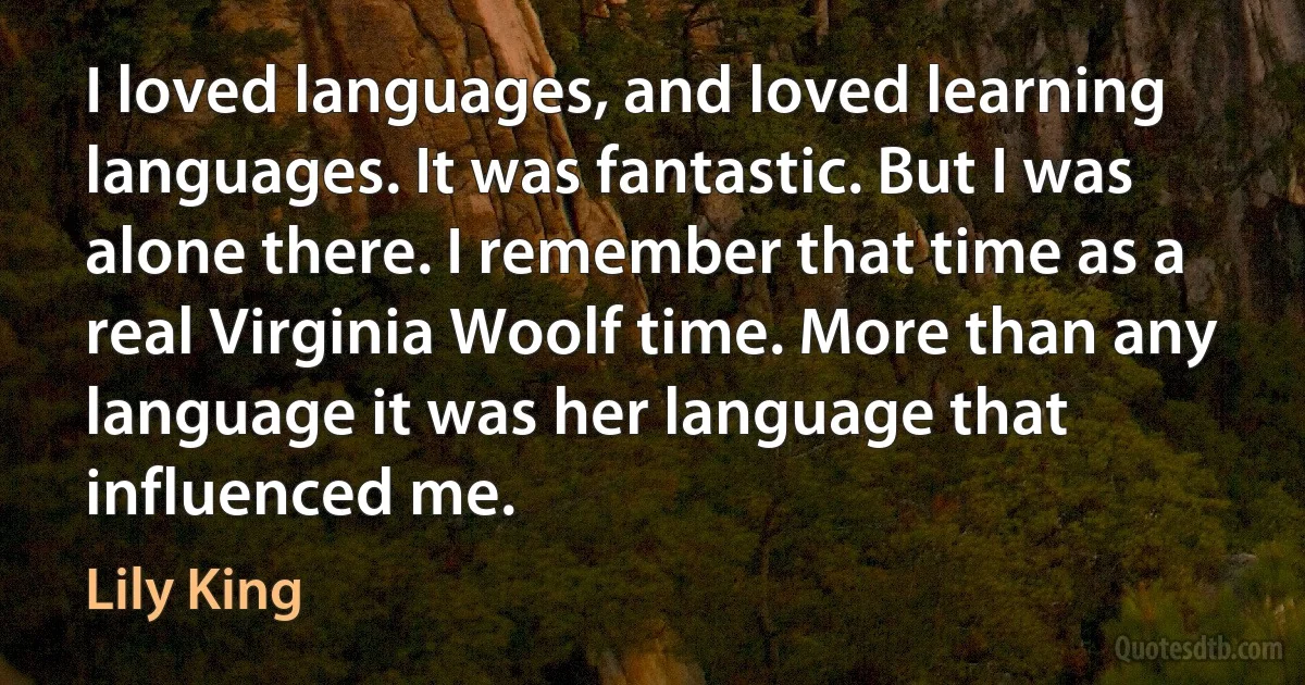 I loved languages, and loved learning languages. It was fantastic. But I was alone there. I remember that time as a real Virginia Woolf time. More than any language it was her language that influenced me. (Lily King)