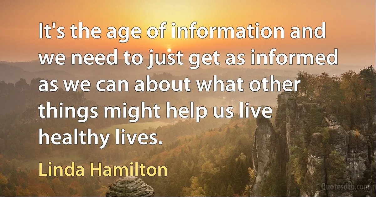 It's the age of information and we need to just get as informed as we can about what other things might help us live healthy lives. (Linda Hamilton)